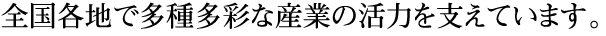 全国各地で多種多彩な産業の活力を支えています。