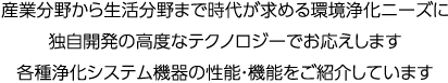 産業分野から生活分野まで、環境浄化ニーズに独自開発の高度なテクノロジーでお応え。各種浄化システム機器の性能・機能をご紹介しています。