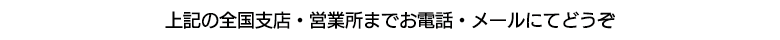 上記の全国支店・営業所までお電話・メールにてどうぞ