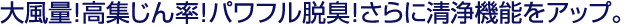 大風量！高集じん率！パワフル脱臭！さらに清浄機能をアップ。