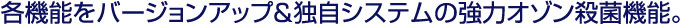 各機能をバージョンアップ＆独自システムの強力オゾン殺菌機能。