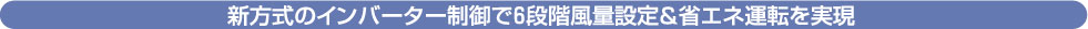 新方式のインバーター制御で６段階風量設定＆省エネ運転を実現