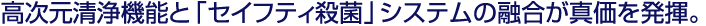 高次元清浄機能と「セイフティ殺菌」システムの融合が真価を発揮。