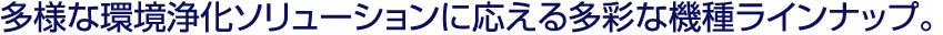 多様な環境浄化ソリューションに応える多彩な機種ラインナップ。