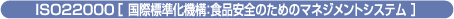 ISO22000［ 国際標準化機構：食品安全のためのマネジメントシステム ］