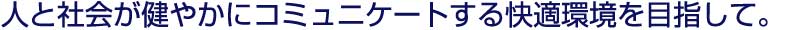 人と社会が健やかにコミュニケートする快適環境を目指して。